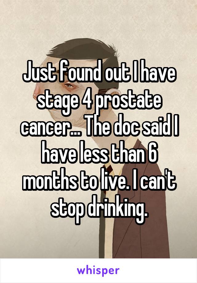 Just found out I have stage 4 prostate cancer... The doc said I have less than 6 months to live. I can't stop drinking.