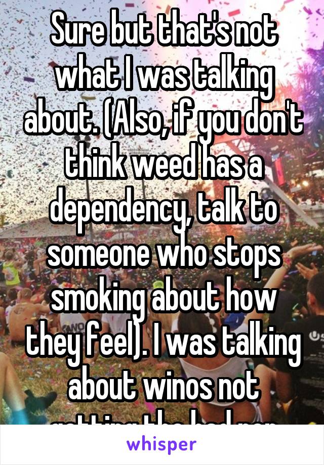 Sure but that's not what I was talking about. (Also, if you don't think weed has a dependency, talk to someone who stops smoking about how they feel). I was talking about winos not getting the bad rep