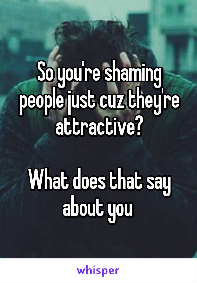 So you're shaming people just cuz they're attractive?

What does that say about you 