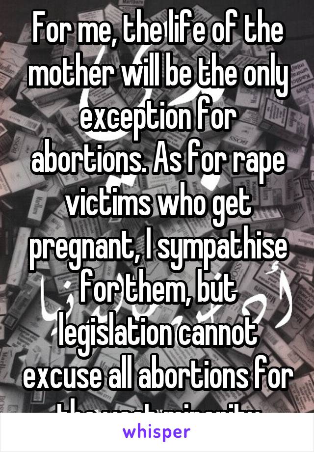 For me, the life of the mother will be the only exception for abortions. As for rape victims who get pregnant, I sympathise for them, but legislation cannot excuse all abortions for the vast minority