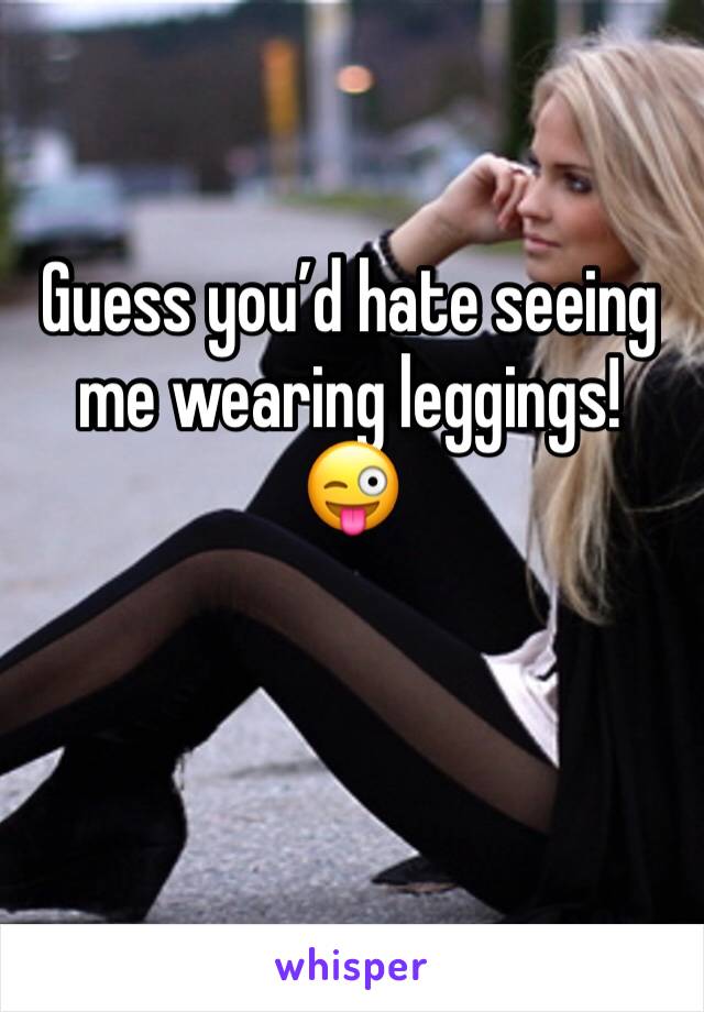 Guess you’d hate seeing me wearing leggings!
😜