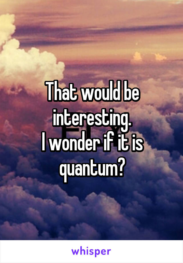 That would be interesting.
I wonder if it is quantum?