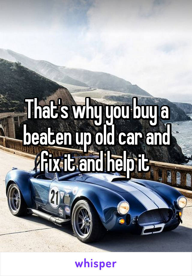 That's why you buy a beaten up old car and fix it and help it 