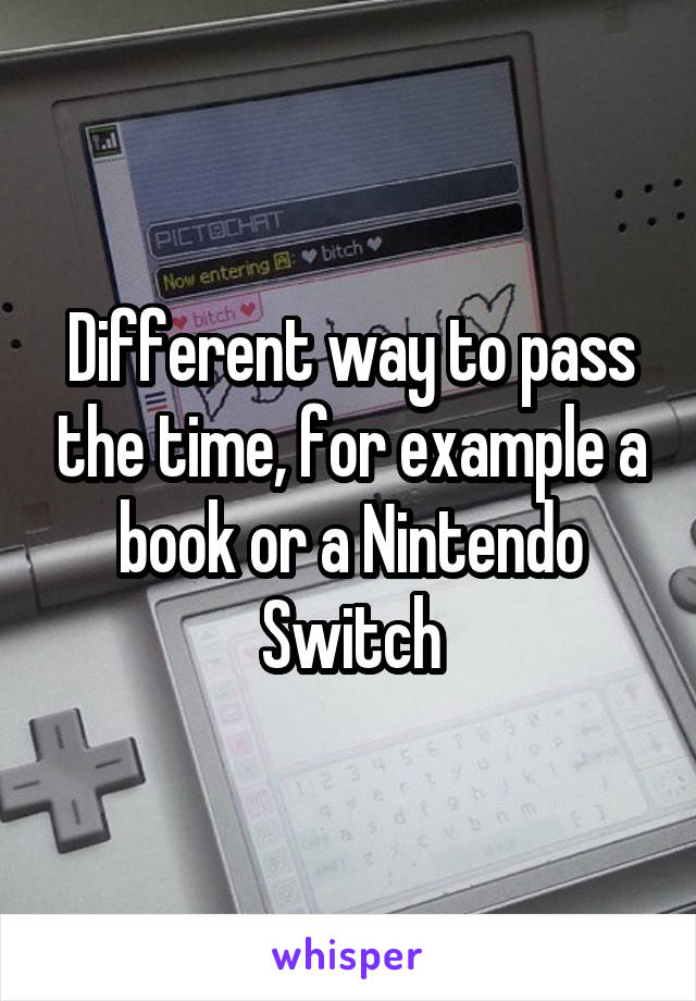 Different way to pass the time, for example a book or a Nintendo Switch