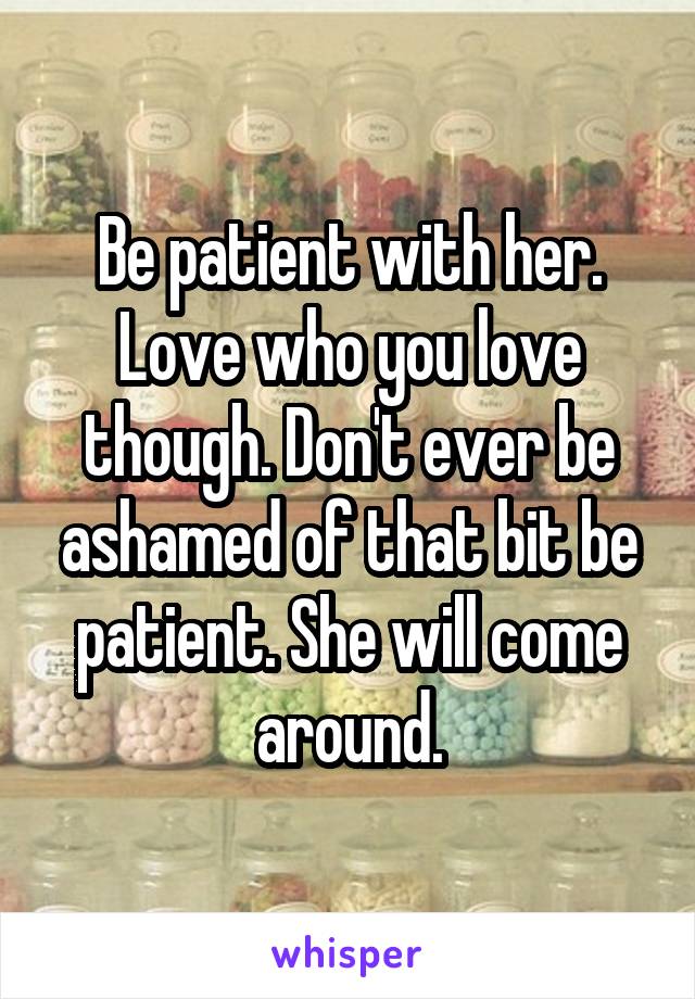 Be patient with her. Love who you love though. Don't ever be ashamed of that bit be patient. She will come around.
