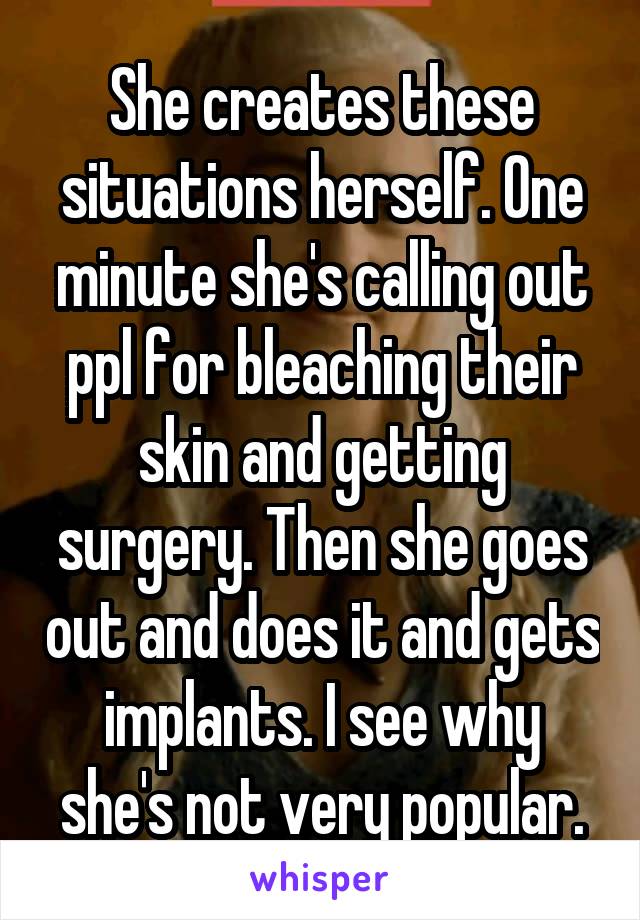 She creates these situations herself. One minute she's calling out ppl for bleaching their skin and getting surgery. Then she goes out and does it and gets implants. I see why she's not very popular.