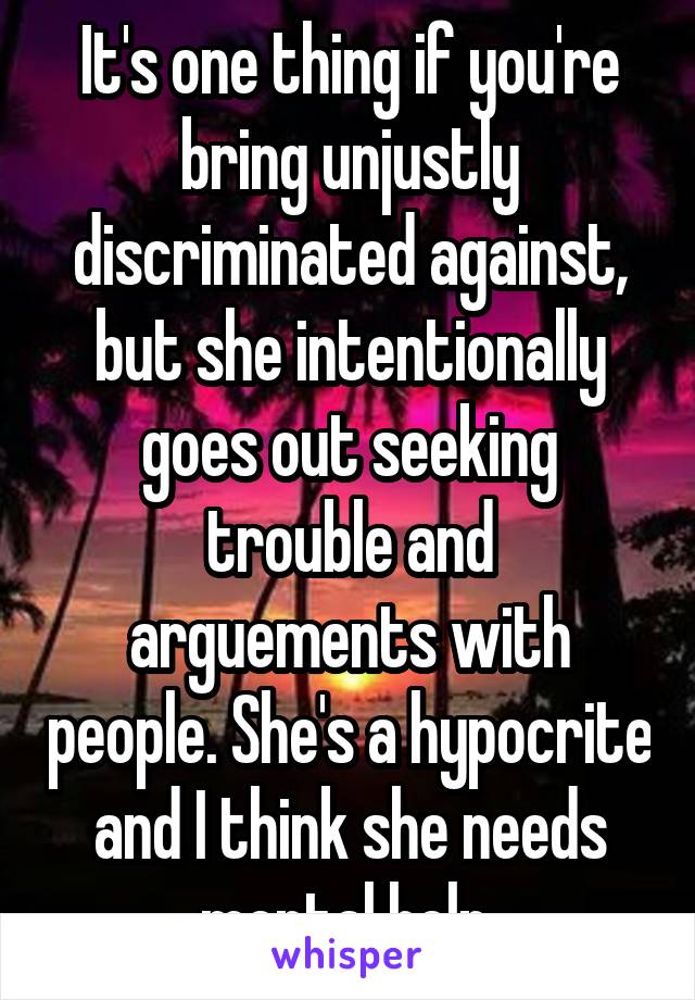 It's one thing if you're bring unjustly discriminated against, but she intentionally goes out seeking trouble and arguements with people. She's a hypocrite and I think she needs mental help.