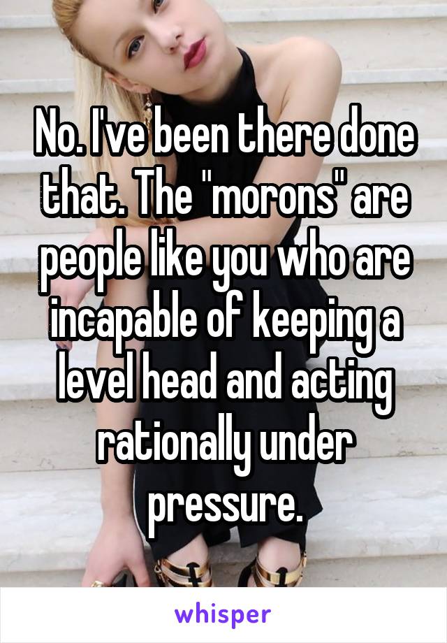 No. I've been there done that. The "morons" are people like you who are incapable of keeping a level head and acting rationally under pressure.