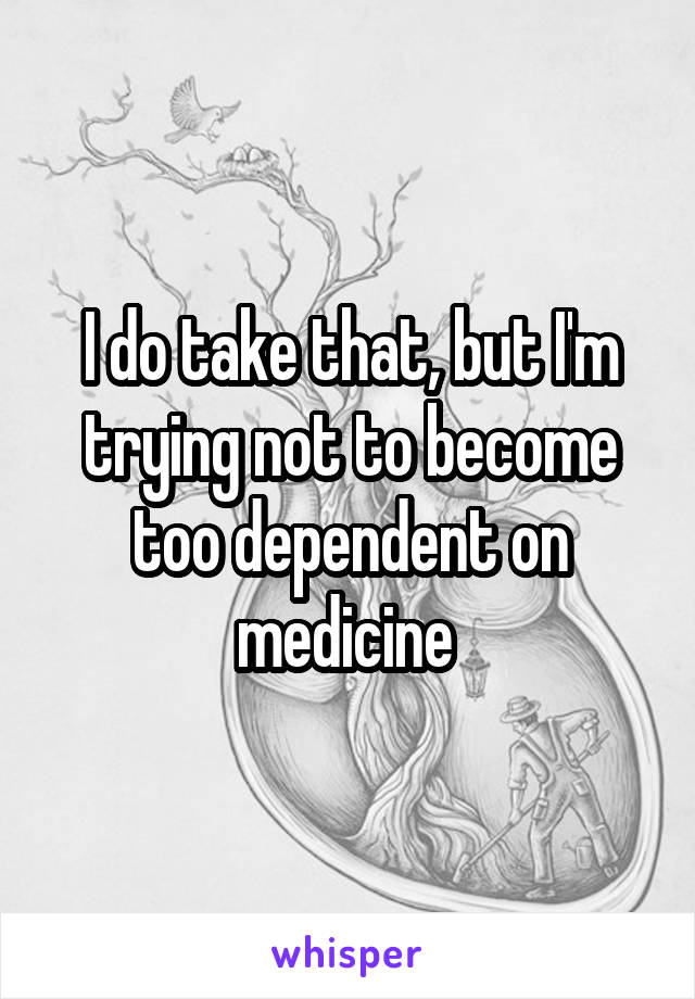 I do take that, but I'm trying not to become too dependent on medicine 