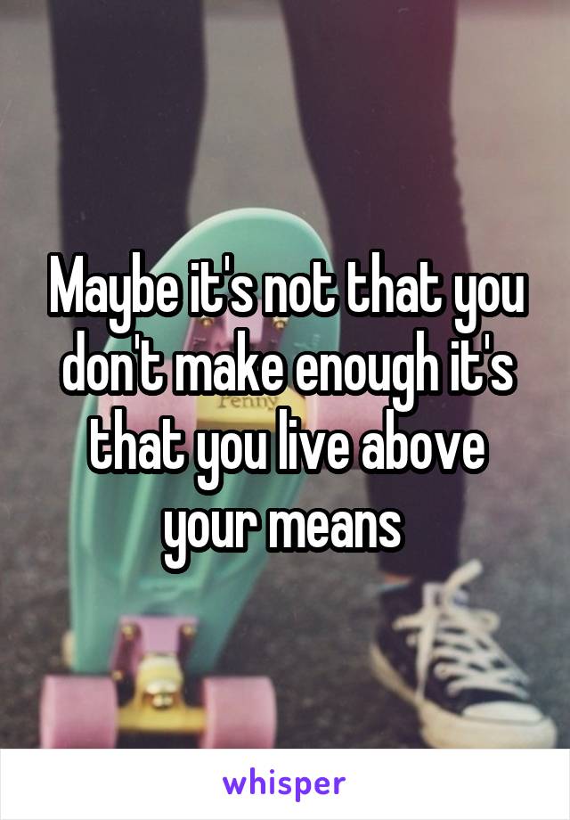 Maybe it's not that you don't make enough it's that you live above your means 