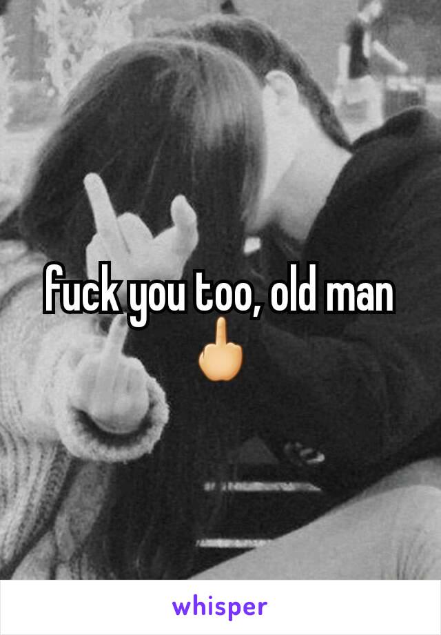 fuck you too, old man🖕