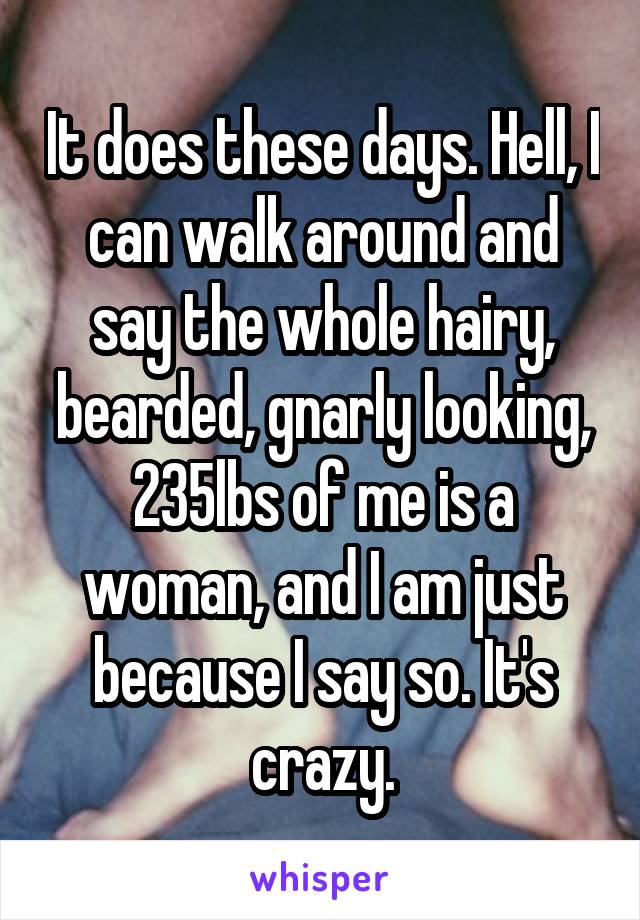 It does these days. Hell, I can walk around and say the whole hairy, bearded, gnarly looking, 235lbs of me is a woman, and I am just because I say so. It's crazy.