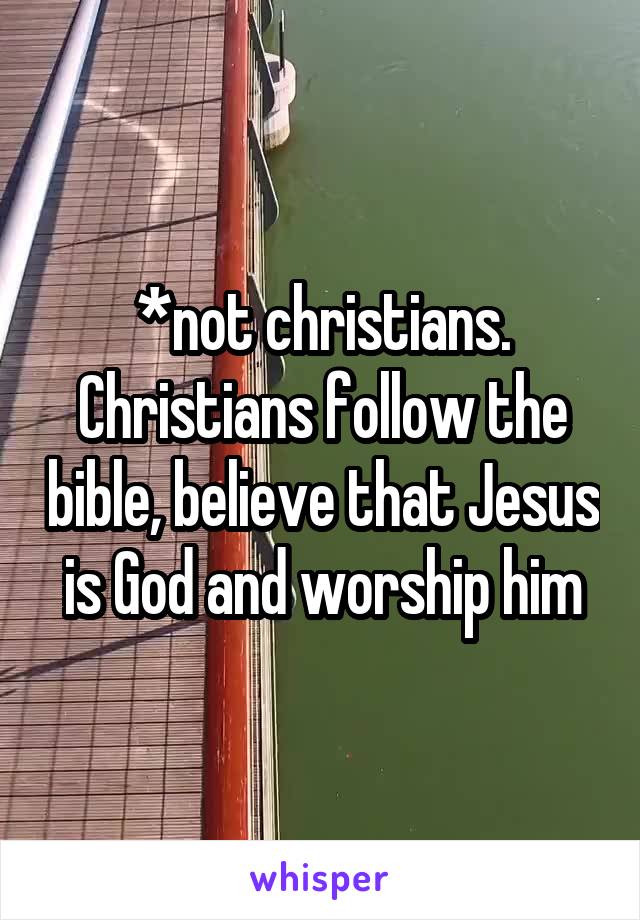 *not christians. Christians follow the bible, believe that Jesus is God and worship him