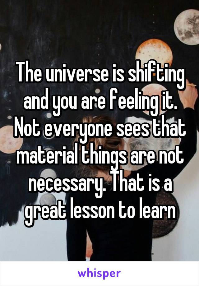 The universe is shifting and you are feeling it. Not everyone sees that material things are not necessary. That is a great lesson to learn