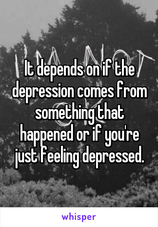 It depends on if the depression comes from something that happened or if you're just feeling depressed.