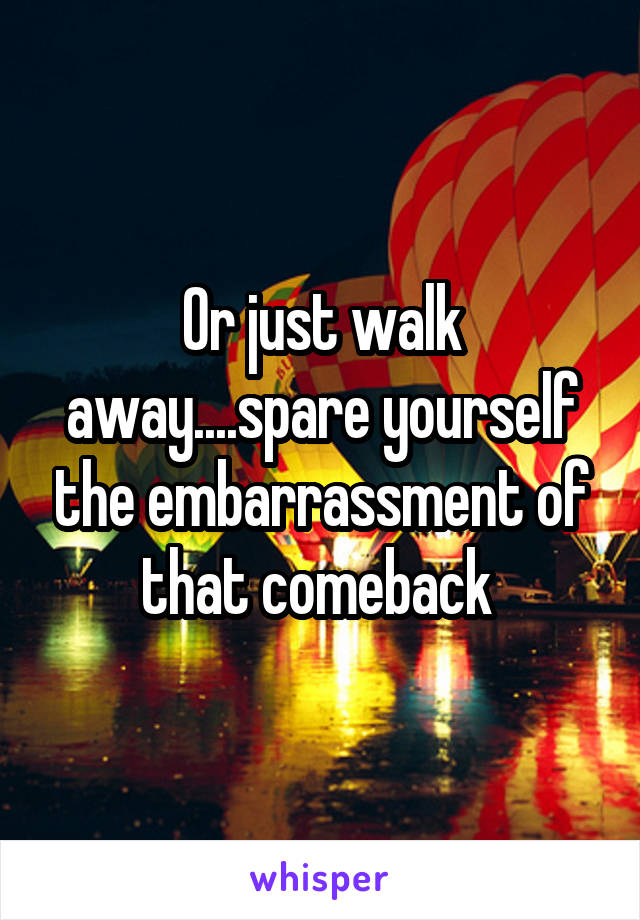 Or just walk away....spare yourself the embarrassment of that comeback 