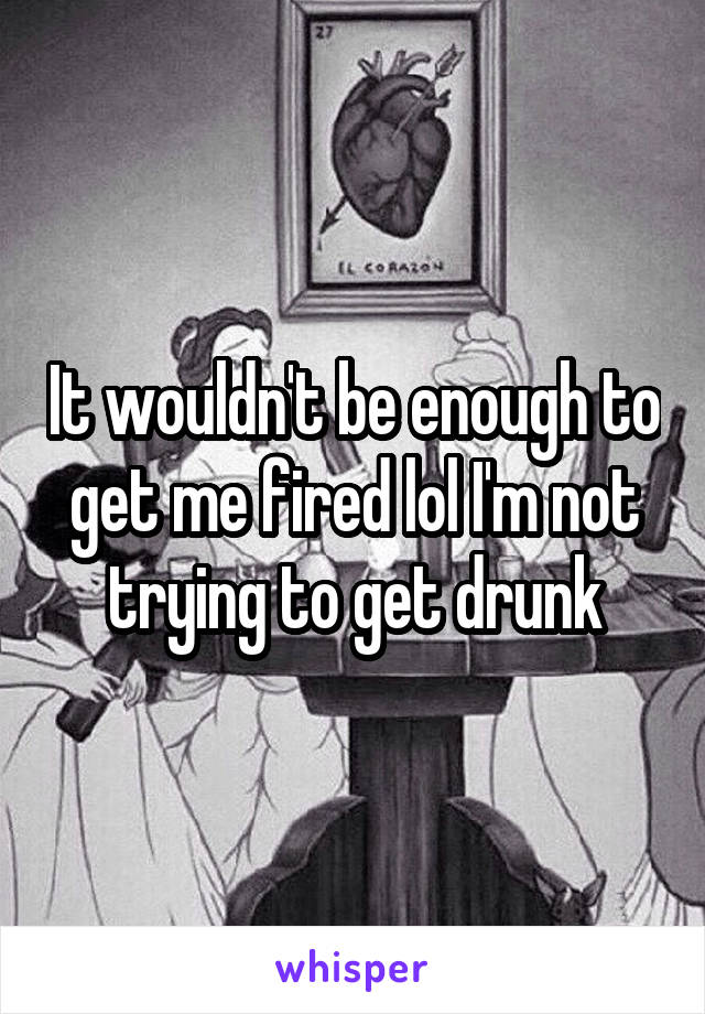 It wouldn't be enough to get me fired lol I'm not trying to get drunk