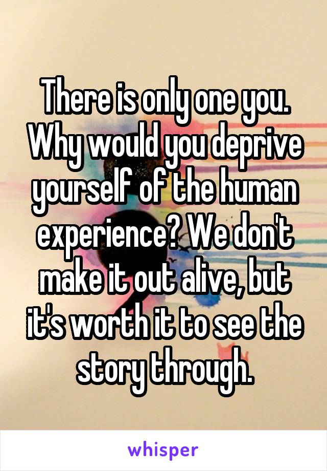 There is only one you. Why would you deprive yourself of the human experience? We don't make it out alive, but it's worth it to see the story through.