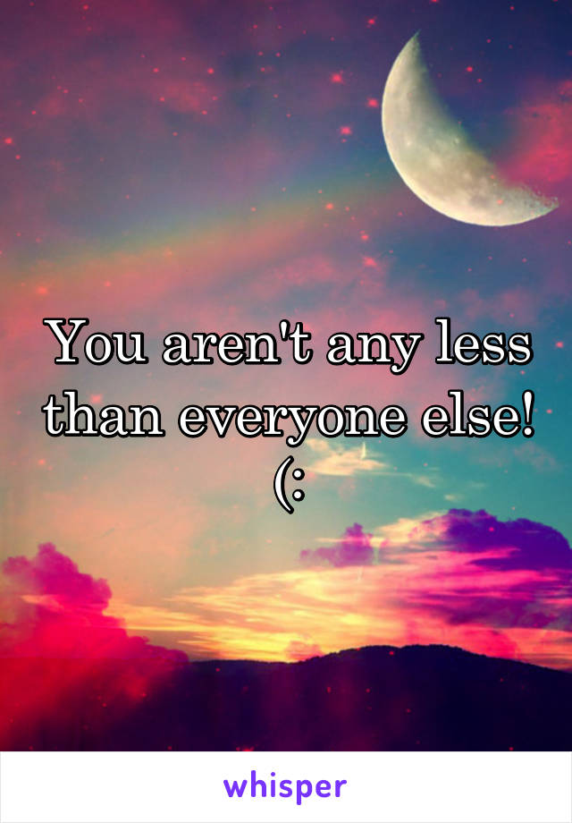 You aren't any less than everyone else! (:
