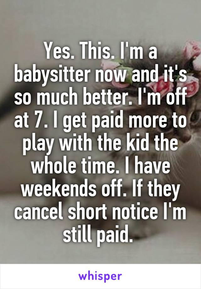 Yes. This. I'm a babysitter now and it's so much better. I'm off at 7. I get paid more to play with the kid the whole time. I have weekends off. If they cancel short notice I'm still paid. 