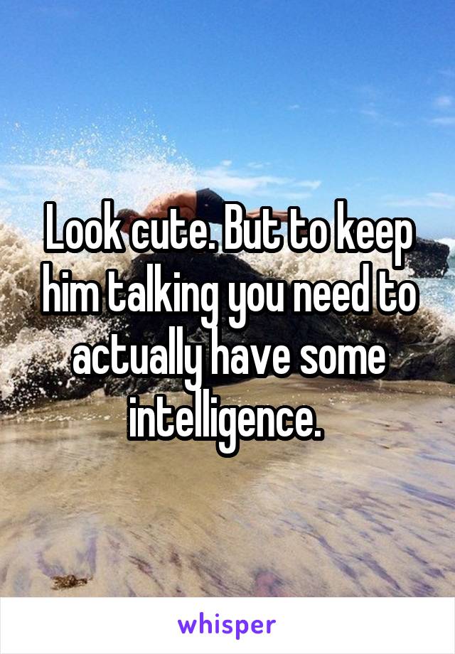 Look cute. But to keep him talking you need to actually have some intelligence. 