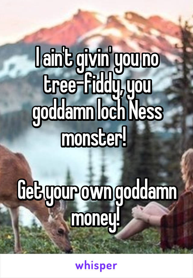 I ain't givin' you no tree-fiddy, you goddamn loch Ness monster!  

Get your own goddamn money! 