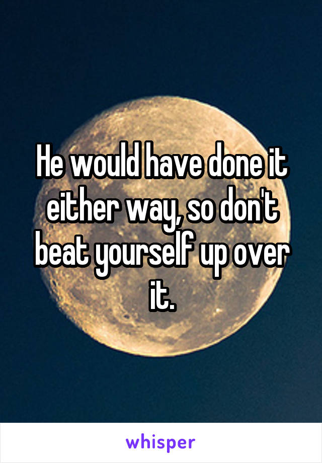 He would have done it either way, so don't beat yourself up over it.