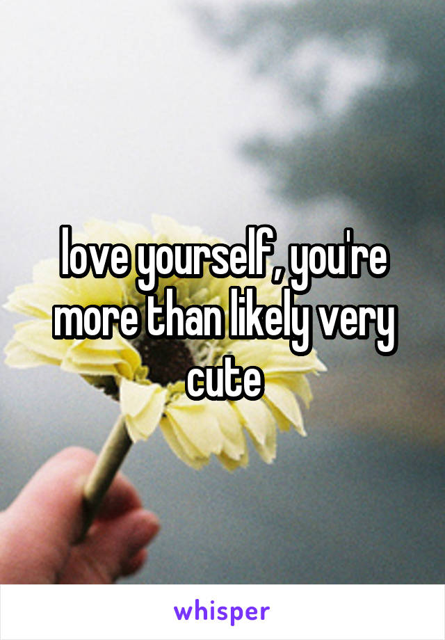 love yourself, you're more than likely very cute