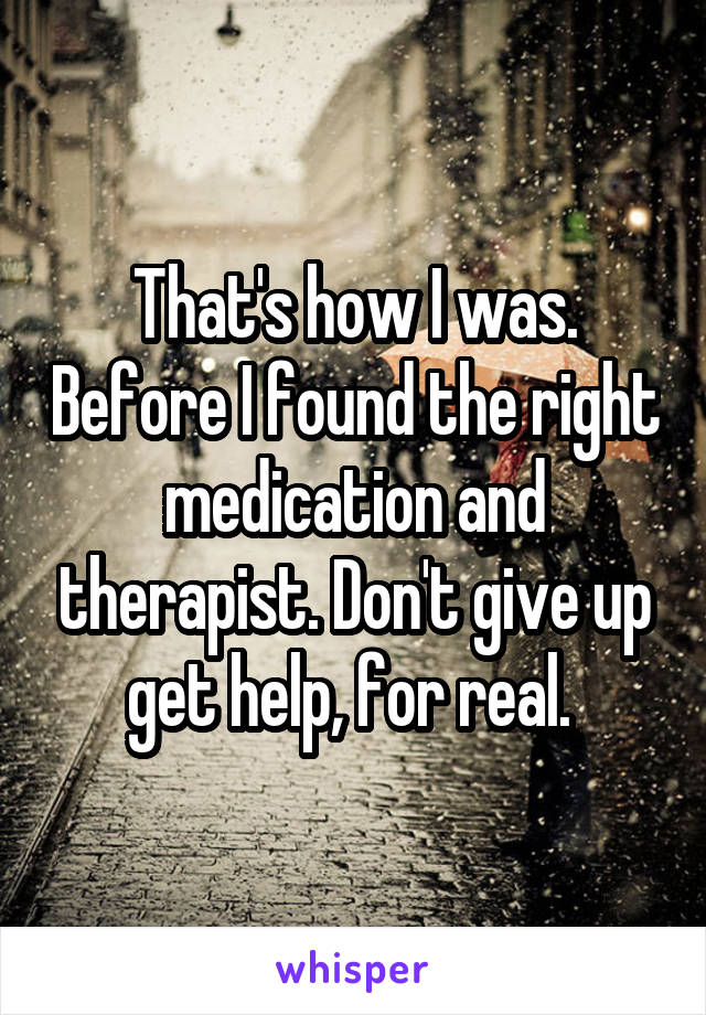 That's how I was. Before I found the right medication and therapist. Don't give up get help, for real. 