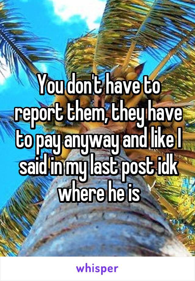 You don't have to report them, they have to pay anyway and like I said in my last post idk where he is