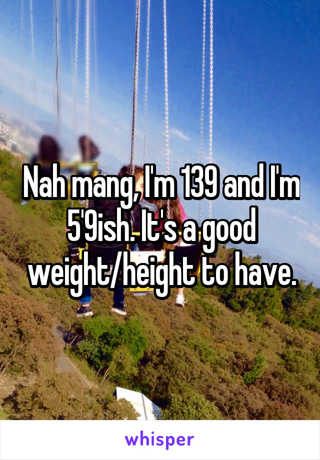 Nah mang, I'm 139 and I'm 5'9ish. It's a good weight/height to have.