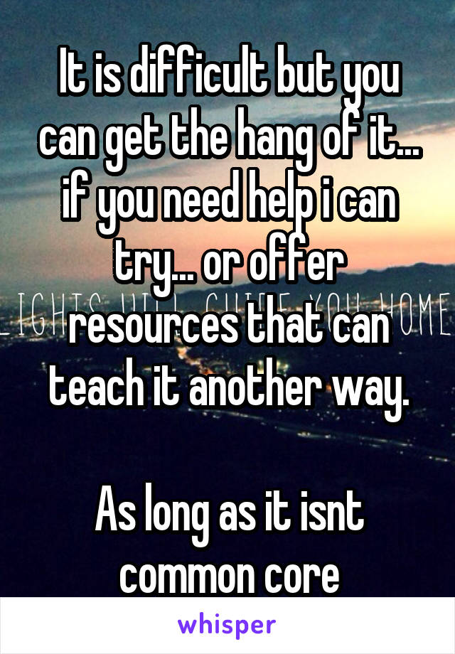 It is difficult but you can get the hang of it... if you need help i can try... or offer resources that can teach it another way.

As long as it isnt common core