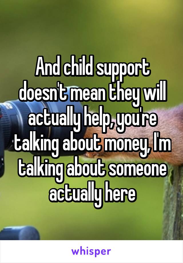 And child support doesn't mean they will actually help, you're talking about money, I'm talking about someone actually here