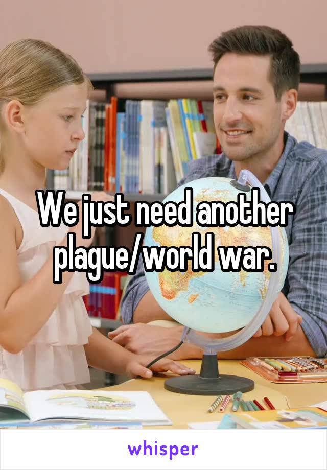 We just need another plague/world war.