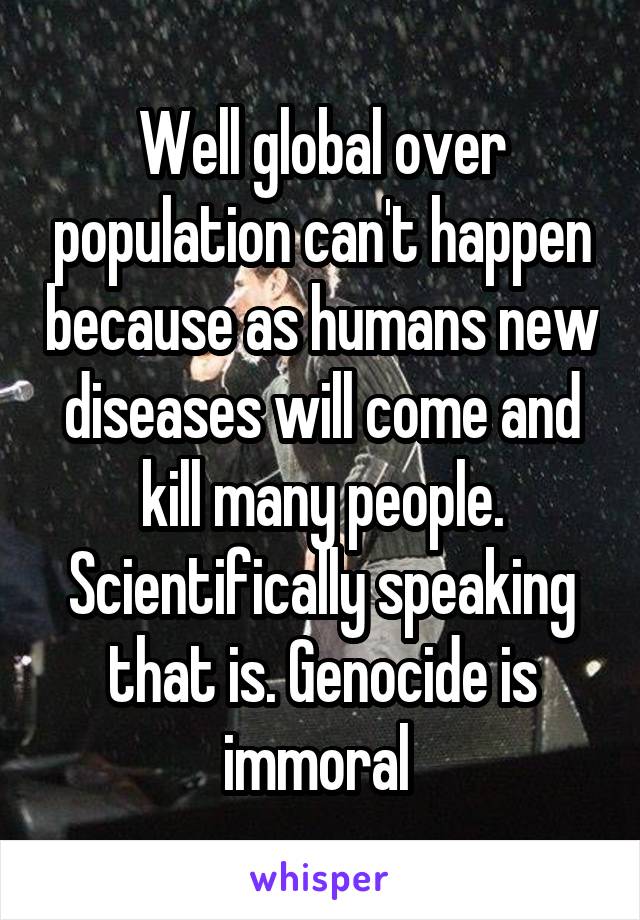 Well global over population can't happen because as humans new diseases will come and kill many people. Scientifically speaking that is. Genocide is immoral 