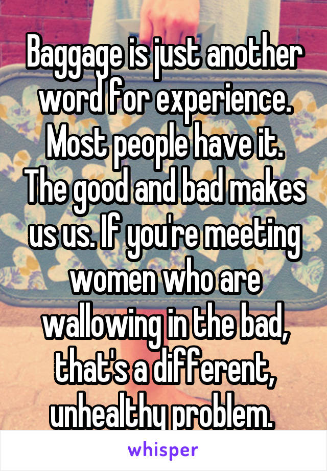 Baggage is just another word for experience.
Most people have it. The good and bad makes us us. If you're meeting women who are wallowing in the bad, that's a different, unhealthy problem. 