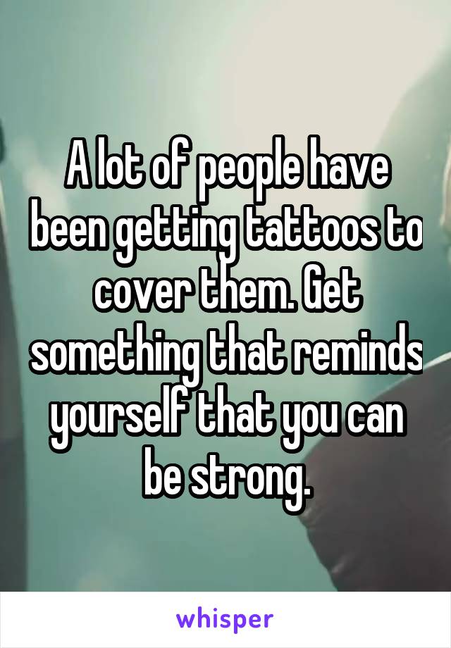 A lot of people have been getting tattoos to cover them. Get something that reminds yourself that you can be strong.