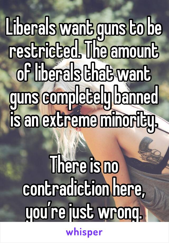 Liberals want guns to be restricted. The amount of liberals that want guns completely banned is an extreme minority.

There is no contradiction here, you’re just wrong.
