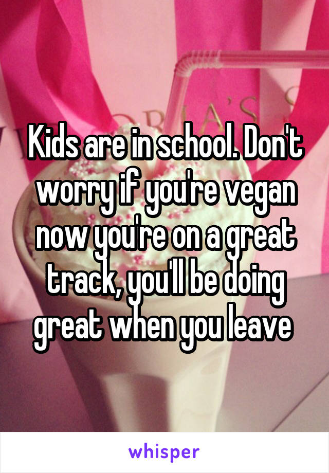 Kids are in school. Don't worry if you're vegan now you're on a great track, you'll be doing great when you leave 