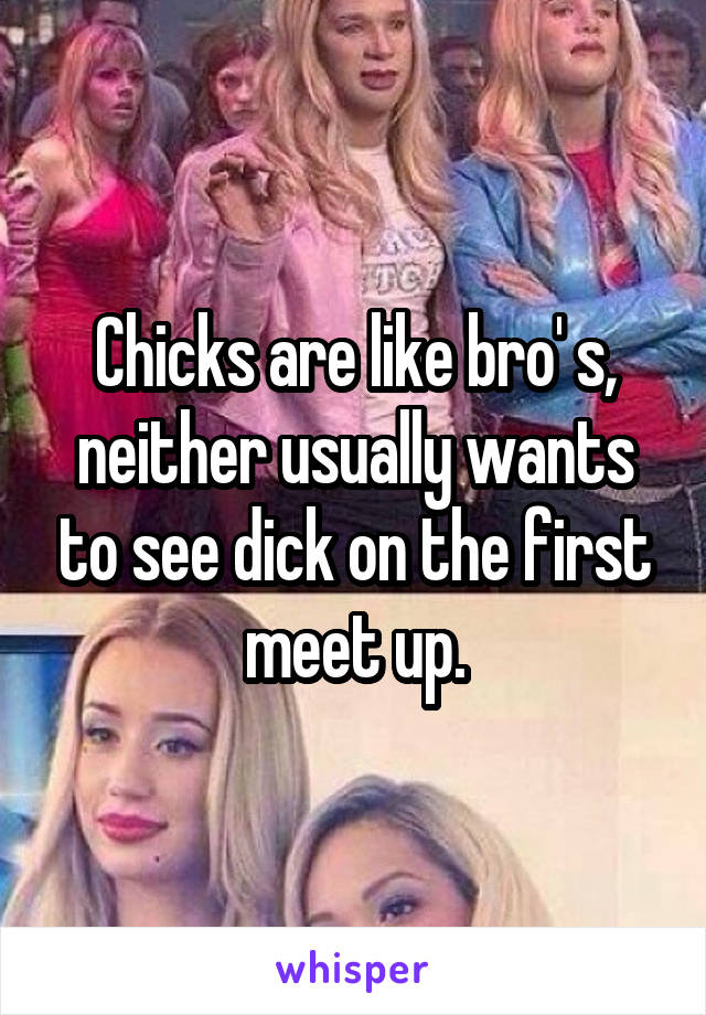 Chicks are like bro' s, neither usually wants to see dick on the first meet up.