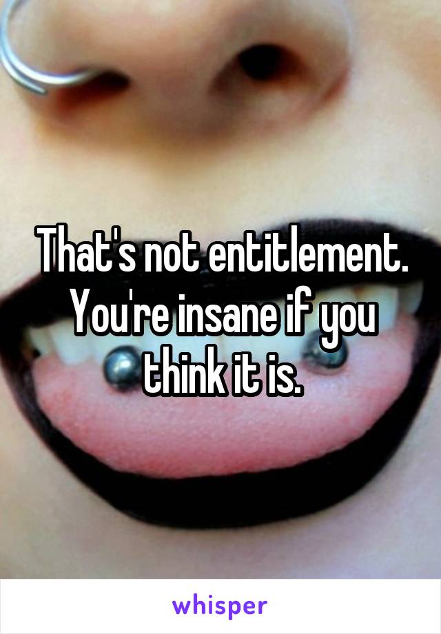 That's not entitlement. You're insane if you think it is.