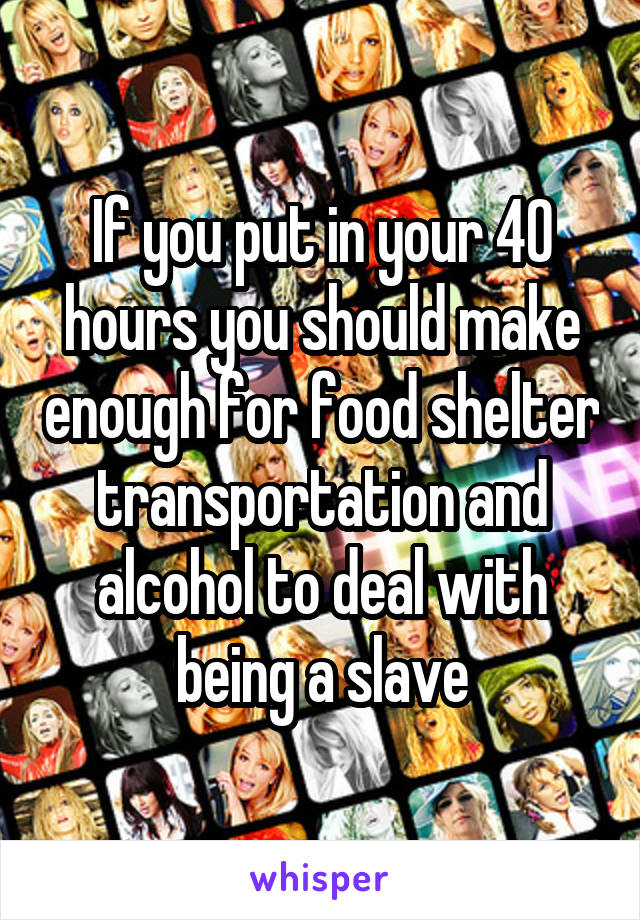 If you put in your 40 hours you should make enough for food shelter transportation and alcohol to deal with being a slave