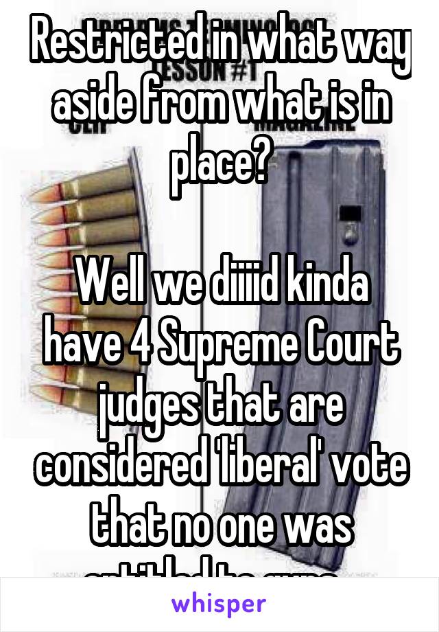 Restricted in what way aside from what is in place?

Well we diiiid kinda have 4 Supreme Court judges that are considered 'liberal' vote that no one was entitled to guns...