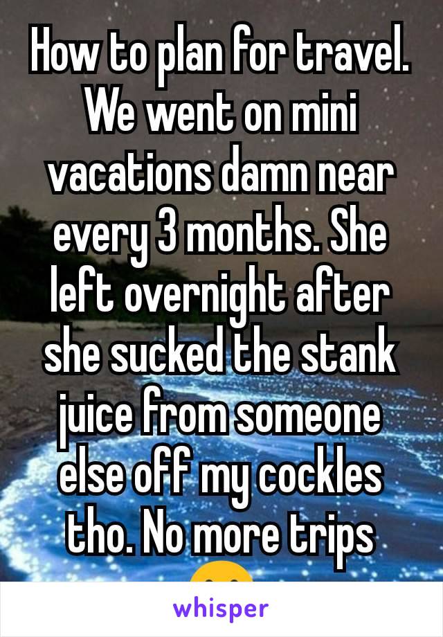 How to plan for travel. We went on mini vacations damn near every 3 months. She left overnight after she sucked the stank juice from someone else off my cockles tho. No more trips 😢