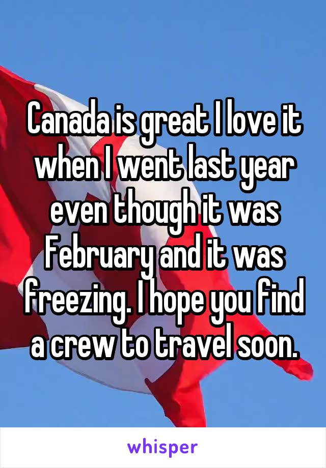 Canada is great I love it when I went last year even though it was February and it was freezing. I hope you find a crew to travel soon.