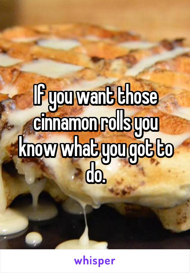 If you want those cinnamon rolls you know what you got to do.