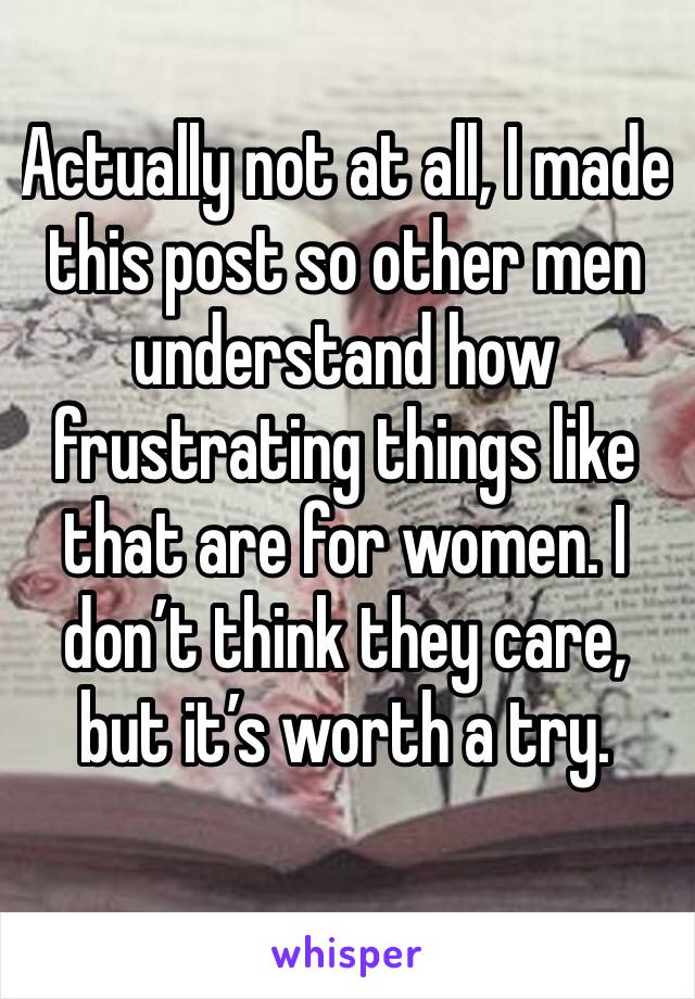 Actually not at all, I made this post so other men understand how frustrating things like that are for women. I don’t think they care, but it’s worth a try. 