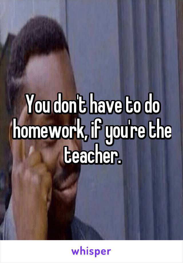 You don't have to do homework, if you're the teacher.