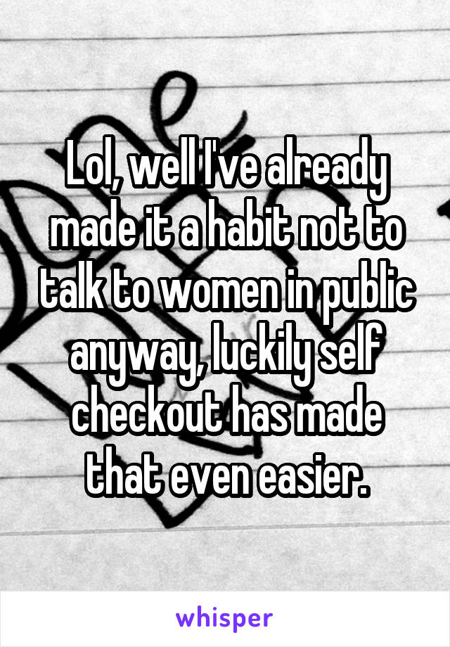 Lol, well I've already made it a habit not to talk to women in public anyway, luckily self checkout has made that even easier.