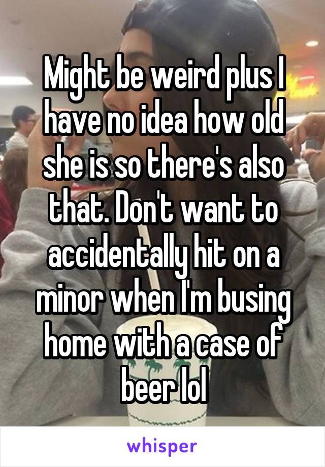 Might be weird plus I have no idea how old she is so there's also that. Don't want to accidentally hit on a minor when I'm busing home with a case of beer lol